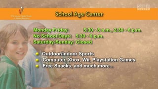 Monday-Friday: 5:30 - 8 a.m., 2:30 - 6 p.m.
No School Days: 5:30 - 6 p.m.
Saturday-Sunday: Closed
Outdoor/Indoor Sports
Computer, Xbox, Wii, Playstation Games
Free Snacks, and much more...
 