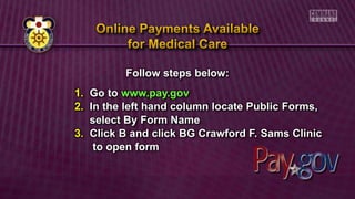 Follow steps below:
1. Go to www.pay.gov
2. In the left hand column locate Public Forms,
select By Form Name
3. Click B and click BG Crawford F. Sams Clinic
to open form
 