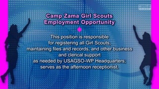 This position is responsible
for registering all Girl Scouts,
maintaining files and records, and other business
and clerical support
as needed by USAGSO-WP Headquarters;
serves as the afternoon receptionist.
Camp Zama Girl Scouts
Employment Opportunity
 