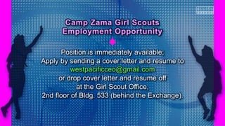 Position is immediately available;
Apply by sending a cover letter and resume to
westpacificceo@gmail.com
or drop cover letter and resume off
at the Girl Scout Office,
2nd floor of Bldg. 533 (behind the Exchange).
Camp Zama Girl Scouts
Employment Opportunity
 