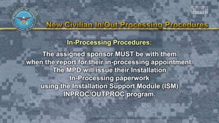 In-Processing Procedures:
The assigned sponsor MUST be with them
when the report for their in-processing appointment.
The MPD will issue their Installation
In-Processing paperwork
using the Installation Support Module (ISM)
INPROC/OUTPROC program.
 