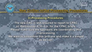 In-Processing Procedures:
The new DAC is still required to report to CPAC
on Wednesday, 8:30 a.m. for the CPAC briefs.
Please make sure the sponsors are coordinating this
in-processing.
We want to streamline this process and make it a simple
as we can.
 