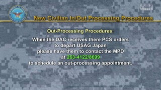 Out-Processing Procedures:
When the DAC receives there PCS orders
to depart USAG Japan
please have them to contact the MPD
at 263-4122/8699
to schedule an out-processing appointment.
 
