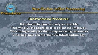 Out-Processing Procedures:
This should be done as early as possible.
This will give the agencies to pre-clear the employee.
The employee will pick their out-processing paperwork
5 working days prior to their DEROS/departure day.
 