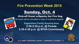 Sunday, Oct. 4
Kick-off Event w/Sparky the Fire Dog
An event will be cancelled in case of inclement weather
Fire Prevention Week 2015
Sagamihara Family Housing Area
2:30-3:30 p.m. @ Parade
3:30-4:30 p.m. @ SFHA Commissary
 