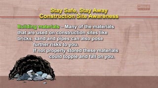Building materials – Many of the materials
that are used on construction sites like
bricks, sand and pipes can also pose
further risks to you.
If not properly stored these materials
could topple and fall on you.
 
