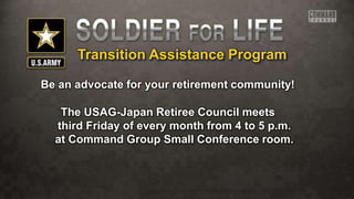 Transition Assistance Program
Be an advocate for your retirement community!
The USAG-Japan Retiree Council meets
third Friday of every month from 4 to 5 p.m.
at Command Group Small Conference room.
 