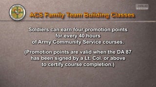 Soldiers can earn four promotion points
for every 40 hours
of Army Community Service courses.
(Promotion points are valid when the DA 87
has been signed by a Lt. Col. or above
to certify course completion.)
 