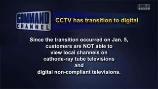 Since the transition occurred on Jan. 5,
customers are NOT able to
view local channels on
cathode-ray tube televisions
and
digital non-compliant televisions.
 