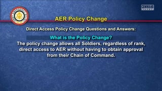 What is the Policy Change?
The policy change allows all Soldiers, regardless of rank,
direct access to AER without having to obtain approval
from their Chain of Command.
Direct Access Policy Change Questions and Answers:
 