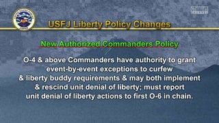 O-4 & above Commanders have authority to grant
event-by-event exceptions to curfew
& liberty buddy requirements & may both implement
& rescind unit denial of liberty; must report
unit denial of liberty actions to first O-6 in chain.
 