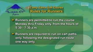 Runners are permitted to run the course
Monday thru Friday only, from the hours of
5:30 - 7:30 a.m.
Runners are required to run on cart paths
only, following the designated run route
one way only.
Camp Zama Golf Course
 