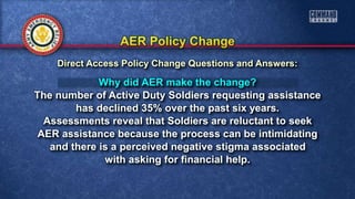 Why did AER make the change?
The number of Active Duty Soldiers requesting assistance
has declined 35% over the past six years.
Assessments reveal that Soldiers are reluctant to seek
AER assistance because the process can be intimidating
and there is a perceived negative stigma associated
with asking for financial help.
Direct Access Policy Change Questions and Answers:
 