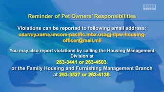 Reminder of Pet Owners’ Responsibilities
Violations can be reported to following email address:
usarmy.zama.imcom-pacific.mbx.usagj-dpw-housing-
officer@mail.mil
You may also report violations by calling the Housing Management
Division at
263-3441 or 263-4503,
or the Family Housing and Furnishing Management Branch
at 263-3527 or 263-4136.
 