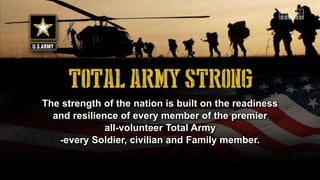 The strength of the nation is built on the readiness
and resilience of every member of the premier
all-volunteer Total Army
-every Soldier, civilian and Family member.
 