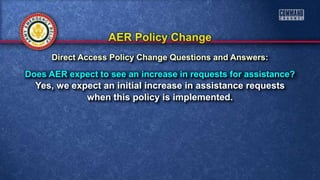 Does AER expect to see an increase in requests for assistance?
Yes, we expect an initial increase in assistance requests
when this policy is implemented.
Direct Access Policy Change Questions and Answers:
 