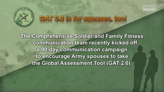 The Comprehensive Soldier and Family Fitness
communication team recently kicked off
a 90-day communication campaign
to encourage Army spouses to take
the Global Assessment Tool (GAT 2.0).
 