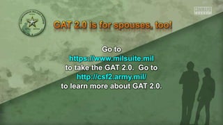 Go to
https://www.milsuite.mil
to take the GAT 2.0. Go to
http://csf2.army.mil/
to learn more about GAT 2.0.
 