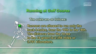 The rules are as follows:
Runners are allowed to run only the
back 9-holes, from the 10th to the 18th.
The distance from the 10 tee
to the 18 green is 2.356 miles or
3.791 kilometers.
 
