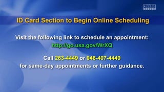 Visit the following link to schedule an appointment:
http://go.usa.gov/WrXQ
Call 263-4449 or 046-407-4449
for same-day appointments or further guidance.
ID Card Section to Begin Online Scheduling
 