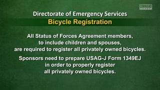 All Status of Forces Agreement members,
to include children and spouses,
are required to register all privately owned bicycles.
Sponsors need to prepare USAG-J Form 1349EJ
in order to properly register
all privately owned bicycles.
Directorate of Emergency Services
Bicycle Registration
 