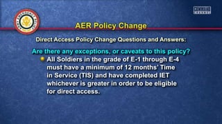 Are there any exceptions, or caveats to this policy?
All Soldiers in the grade of E-1 through E-4
must have a minimum of 12 months’ Time
in Service (TIS) and have completed IET
whichever is greater in order to be eligible
for direct access.
Direct Access Policy Change Questions and Answers:
 