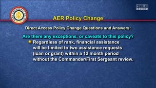 Are there any exceptions, or caveats to this policy?
Regardless of rank, financial assistance
will be limited to two assistance requests
(loan or grant) within a 12 month period
without the Commander/First Sergeant review.
Direct Access Policy Change Questions and Answers:
 
