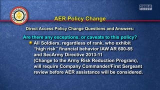 Are there any exceptions, or caveats to this policy?
All Soldiers, regardless of rank, who exhibit
“high risk” financial behavior IAW AR 600-85
and SecArmy Directive 2013-11
(Change to the Army Risk Reduction Program),
will require Company Commander/First Sergeant
review before AER assistance will be considered.
Direct Access Policy Change Questions and Answers:
 