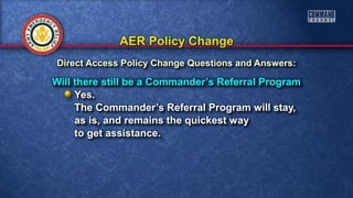 Will there still be a Commander’s Referral Program
Yes.
The Commander’s Referral Program will stay,
as is, and remains the quickest way
to get assistance.
Direct Access Policy Change Questions and Answers:
 