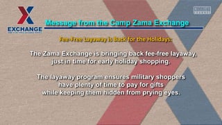 The Zama Exchange is bringing back fee-free layaway,
just in time for early holiday shopping.
The layaway program ensures military shoppers
have plenty of time to pay for gifts
while keeping them hidden from prying eyes.
Message from the Camp Zama Exchange
Fee-Free Layaway is Back for the Holidays:
 