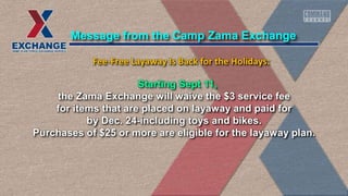 Starting Sept 11,
the Zama Exchange will waive the $3 service fee
for items that are placed on layaway and paid for
by Dec. 24-including toys and bikes.
Purchases of $25 or more are eligible for the layaway plan.
Message from the Camp Zama Exchange
Fee-Free Layaway Is Back for the Holidays:
 