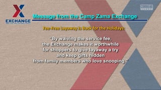 "By waiving the service fee,
the Exchange makes it worthwhile
for shoppers to give layaway a try
and keep gifts hidden
from family members who love snooping."
Message from the Camp Zama Exchange
Fee-Free Layaway Is Back for the Holidays:
 