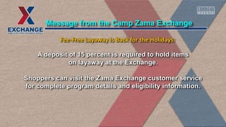 A deposit of 15 percent is required to hold items
on layaway at the Exchange.
Shoppers can visit the Zama Exchange customer service
for complete program details and eligibility information.
Message from the Camp Zama Exchange
Fee-Free Layaway Is Back for the Holidays:
 
