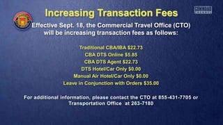 Increasing Transaction Fees
Effective Sept. 18, the Commercial Travel Office (CTO)
will be increasing transaction fees as follows:
Traditional CBA/IBA $22.73
CBA DTS Online $5.85
CBA DTS Agent $22.73
DTS Hotel/Car Only $0.00
Manual Air Hotel/Car Only $0.00
Leave in Conjunction with Orders $35.00
For additional information, please contact the CTO at 855-431-7705 or
Transportation Office at 263-7180
 
