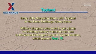 Holly, Jolly Shopping Starts with Toyland
at the Zama Exchange Camp Zama:
Military shoppers who want to get a jump
on fulfilling holiday wish lists can turn
to the Zama Exchange's special Toyland section,
which opened Sept. 19.
Toyland
 