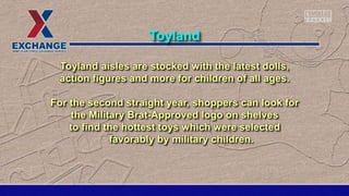 Toyland aisles are stocked with the latest dolls,
action figures and more for children of all ages.
For the second straight year, shoppers can look for
the Military Brat-Approved logo on shelves
to find the hottest toys which were selected
favorably by military children.
Toyland
 