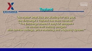 "No matter what kids are wishing for this year,
the Exchange's Toyland has them covered."
"The Exchange makes it easy for shoppers
to stretch their holiday budgets
with tax-free savings, price matching and a layaway system."
Toyland
 
