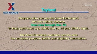 Shoppers also can use the Zama Exchange's
fee-free holiday layaway
from now through Dec. 24
to keep purchased toys safely and out of your child’s sight.
The Zama Exchange customer service area
has complete program details and eligibility information.
Toyland
 