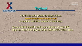 For those who prefer to shop online,
www.shopmyexchange.com
is loaded with this season's best toys.
As an added benefit, online purchases of over $49,
ship for free when paying with a MILITARY STAR card.
Toyland
 
