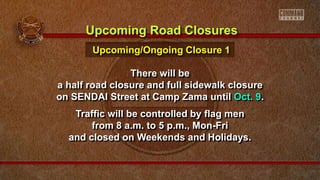 There will be
a half road closure and full sidewalk closure
on SENDAI Street at Camp Zama until Oct. 9.
Traffic will be controlled by flag men
from 8 a.m. to 5 p.m., Mon-Fri
and closed on Weekends and Holidays.
Upcoming Road Closures
Upcoming/Ongoing Closure 1
 