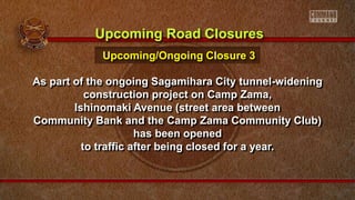 As part of the ongoing Sagamihara City tunnel-widening
construction project on Camp Zama,
Ishinomaki Avenue (street area between
Community Bank and the Camp Zama Community Club)
has been opened
to traffic after being closed for a year.
Upcoming Road Closures
Upcoming/Ongoing Closure 3
 