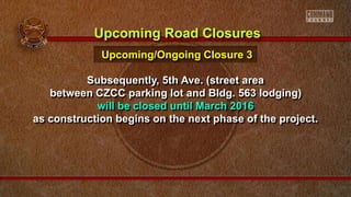 Subsequently, 5th Ave. (street area
between CZCC parking lot and Bldg. 563 lodging)
will be closed until March 2016
as construction begins on the next phase of the project.
Upcoming Road Closures
Upcoming/Ongoing Closure 3
 