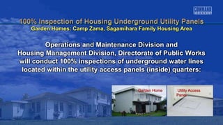 Garden Home Utility Access
Panel
Operations and Maintenance Division and
Housing Management Division, Directorate of Public Works
will conduct 100% inspections of underground water lines
located within the utility access panels (inside) quarters:
Garden Homes: Camp Zama, Sagamihara Family Housing Area
 