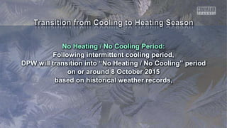 No Heating / No Cooling Period:
Following intermittent cooling period,
DPW will transition into “No Heating / No Cooling” period
on or around 8 October 2015
based on historical weather records,
 