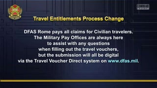 DFAS Rome pays all claims for Civilian travelers.
The Military Pay Offices are always here
to assist with any questions
when filling out the travel vouchers,
but the submission will all be digital
via the Travel Voucher Direct system on www.dfas.mil.
 