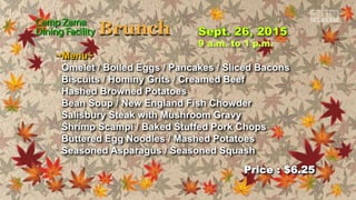 Price : $6.25
9 a.m. to 1 p.m.
~Menu~
Omelet / Boiled Eggs / Pancakes / Sliced Bacons
Biscuits / Hominy Grits / Creamed Beef
Hashed Browned Potatoes
Bean Soup / New England Fish Chowder
Salisbury Steak with Mushroom Gravy
Shrimp Scampi / Baked Stuffed Pork Chops
Buttered Egg Noodles / Mashed Potatoes
Seasoned Asparagus / Seasoned Squash
 