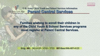 Families wishing to enroll their children in
any of the Child Youth & School Services programs
must register at Parent Central Services.
U.S. Army Child Youth and School Services information
Bldg. 680 263-4125 / 4743 / 5723 Off-Base:046-407-4125
 