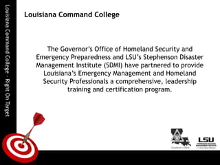 Louisiana Command CollegeThe Governor’s Office of Homeland Security and Emergency Preparedness and LSU’s Stephenson Disaster Management Institute (SDMI) have partnered to provide Louisiana’s Emergency Management and Homeland Security Professionals a comprehensive, leadership training and certification program.