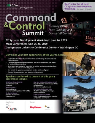 Don’t miss the all new
                       proudly presents
                                                                                 C2 Systems Development
                                                                                 Workshop! See page 3 for details…




Command
&Control                                                        Formerly IDGA’s
                                                                Force Tracking and
   Summit
                                                          TM

                                                                Combat ID Summit

C2 Systems Development Workshop: June 24, 2009
Main Conference: June 25-26, 2009
Georgetown University Conference Center • Washington DC

Don’t miss your best opportunity of the year to hear:
•   Updated materiel development timelines and fielding of command and
    control systems
•   Capability development requirements that accurately reflect the needs
    of battlefield commanders
•   Army plans and policy for transition to unified battle command and the
    integration of Future Combat Systems
•   Net centric C2 systems development for the joint warfighter
•   Combat ID development and systems enhancements


Speakers confirmed to present at this year’s
conference include:
GEN Peter Chiarelli, USA                  Maj Gen William M. Rajczak, USAF
Vice Chief of Staff                       Deputy Director for Joint Capability
US Army                                   Development
Robin Quinlan                             US Joint Forces Command
Deputy Director                           COL Roger McDonald, USA
Joint Forces Integration, OSD (AT&L)      TRADOC Capabilities Manager
Dr. David Alberts                         Battle Command
Director of Research                      Col Francis Xavier, USAF
OASD NII/CIO                              Chief, C2ISR Requirements Division
                                          Air Combat Command

Major Sponsor:                      Sponsors:




           www.idga.org/us/commandandcontrol
 