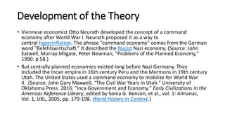 Development of the Theory
• Viennese economist Otto Neurath developed the concept of a command
economy after World War I. Neurath proposed it as a way to
control hyperinflation. The phrase “command economy” comes from the German
word "Befehlswirtschaft.” It described the fascist Nazi economy. (Source: John
Eatwell, Murray Milgate, Peter Newman, "Problems of the Planned Economy,"
1990. p 58.)
• But centrally planned economies existed long before Nazi Germany. They
included the Incan empire in 16th century Peru and the Mormons in 19th century
Utah. The United States used a command economy to mobilize for World War
II. (Source: John Gary Maxwell, "The Civil War Years in Utah." University of
Oklahoma Press. 2016. "Inca Government and Economy." Early Civilizations in the
Americas Reference Library, edited by Sonia G. Benson, et al., vol. 1: Almanac,
Vol. 1, UXL, 2005, pp. 179-198. World History in Context.)
 